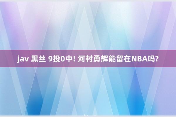 jav 黑丝 9投0中! 河村勇辉能留在NBA吗?