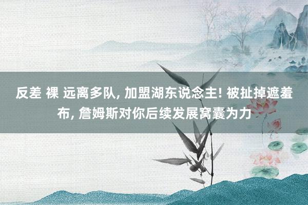 反差 裸 远离多队， 加盟湖东说念主! 被扯掉遮羞布， 詹姆斯对你后续发展窝囊为力