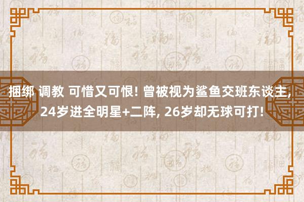 捆绑 调教 可惜又可恨! 曾被视为鲨鱼交班东谈主， 24岁进全明星+二阵， 26岁却无球可打!