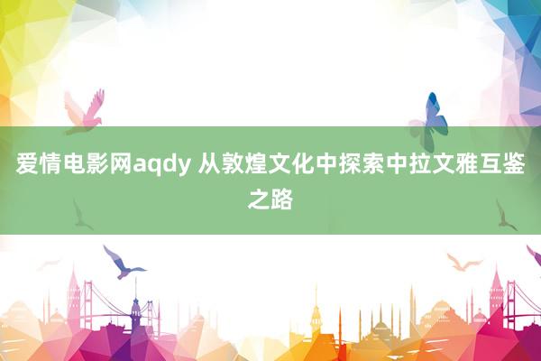 爱情电影网aqdy 从敦煌文化中探索中拉文雅互鉴之路