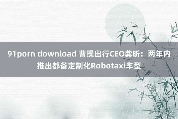 91porn download 曹操出行CEO龚昕：两年内推出都备定制化Robotaxi车型