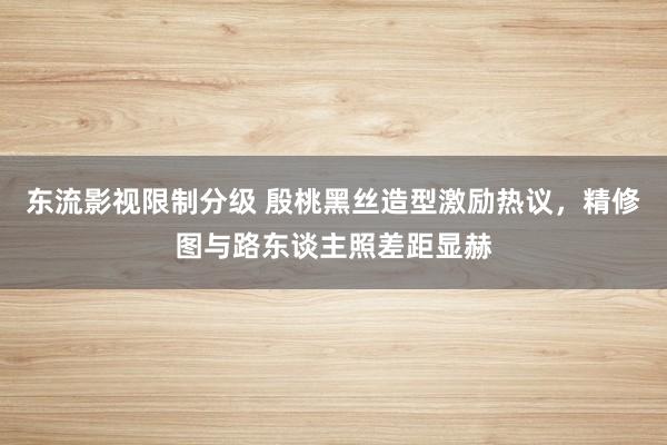 东流影视限制分级 殷桃黑丝造型激励热议，精修图与路东谈主照差距显赫