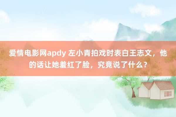 爱情电影网apdy 左小青拍戏时表白王志文，他的话让她羞红了脸，究竟说了什么？