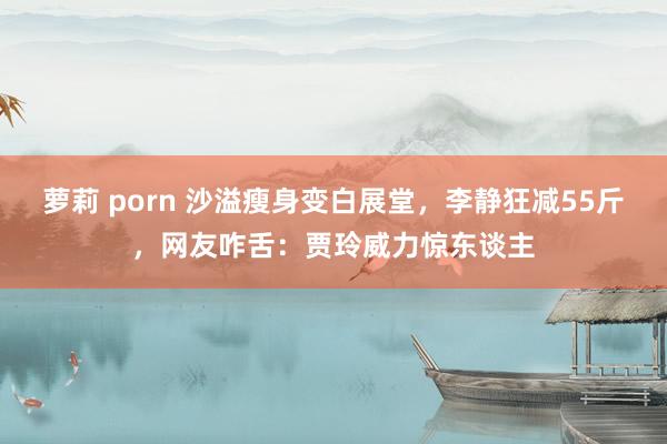 萝莉 porn 沙溢瘦身变白展堂，李静狂减55斤，网友咋舌：贾玲威力惊东谈主