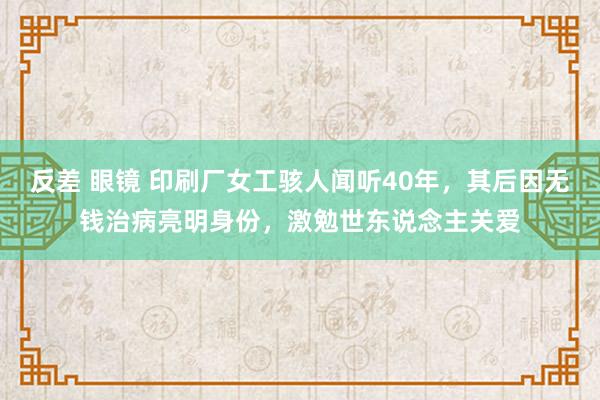 反差 眼镜 印刷厂女工骇人闻听40年，其后因无钱治病亮明身份，激勉世东说念主关爱