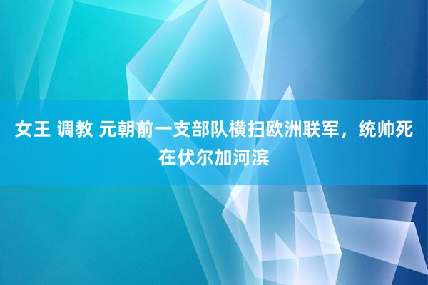 女王 调教 元朝前一支部队横扫欧洲联军，统帅死在伏尔加河滨