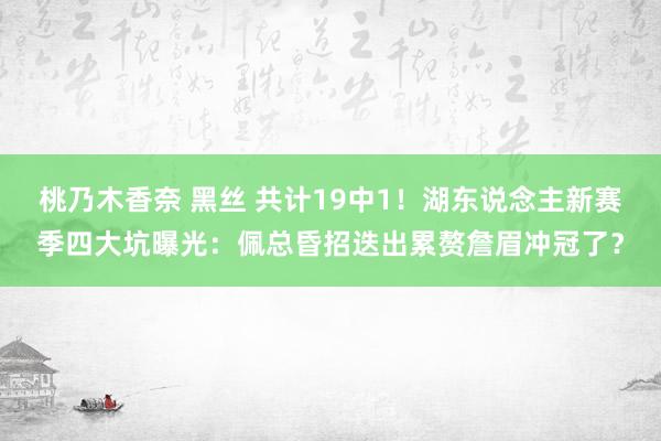 桃乃木香奈 黑丝 共计19中1！湖东说念主新赛季四大坑曝光：佩总昏招迭出累赘詹眉冲冠了？