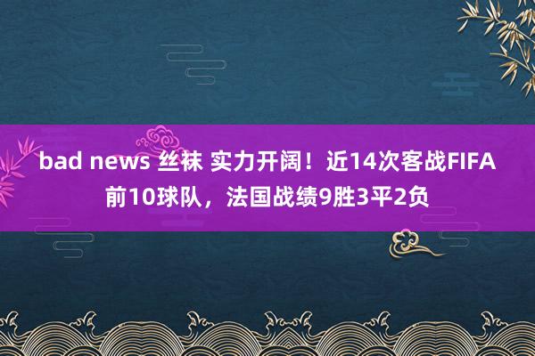 bad news 丝袜 实力开阔！近14次客战FIFA前10球队，法国战绩9胜3平2负