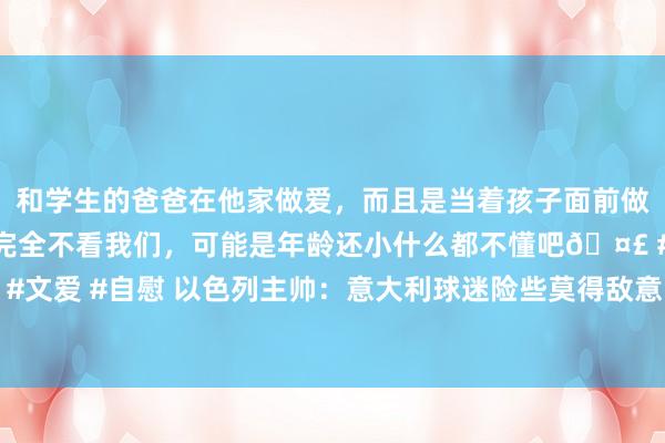 和学生的爸爸在他家做爱，而且是当着孩子面前做爱，太刺激了，孩子完全不看我们，可能是年龄还小什么都不懂吧🤣 #同城 #文爱 #自慰 以色列主帅：意大利球迷险些莫得敌意，本场比赛比对阵法国更不毛