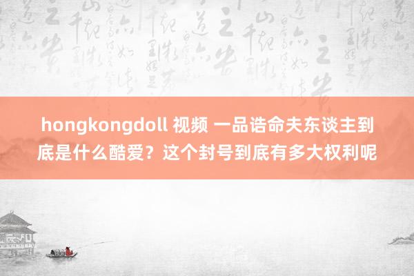 hongkongdoll 视频 一品诰命夫东谈主到底是什么酷爱？这个封号到底有多大权利呢