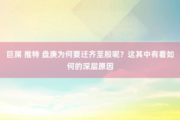 巨屌 推特 盘庚为何要迁齐至殷呢？这其中有着如何的深层原因