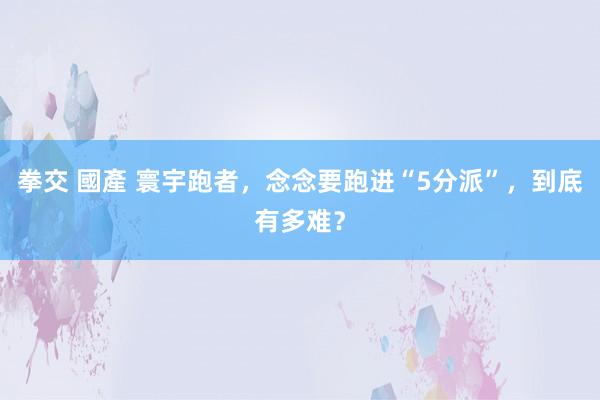 拳交 國產 寰宇跑者，念念要跑进“5分派”，到底有多难？