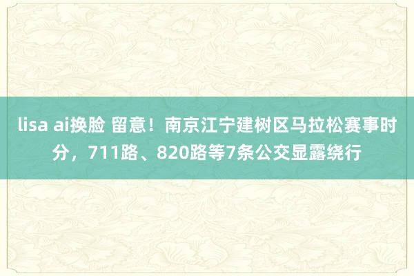 lisa ai换脸 留意！南京江宁建树区马拉松赛事时分，711路、820路等7条公交显露绕行