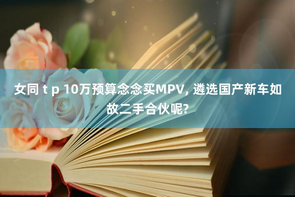 女同 t p 10万预算念念买MPV， 遴选国产新车如故二手合伙呢?