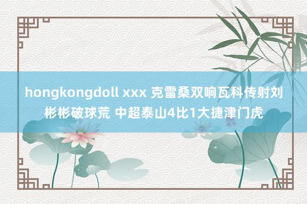 hongkongdoll xxx 克雷桑双响瓦科传射刘彬彬破球荒 中超泰山4比1大捷津门虎