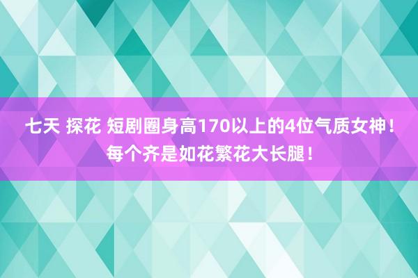 七天 探花 短剧圈身高170以上的4位气质女神！每个齐是如花繁花大长腿！