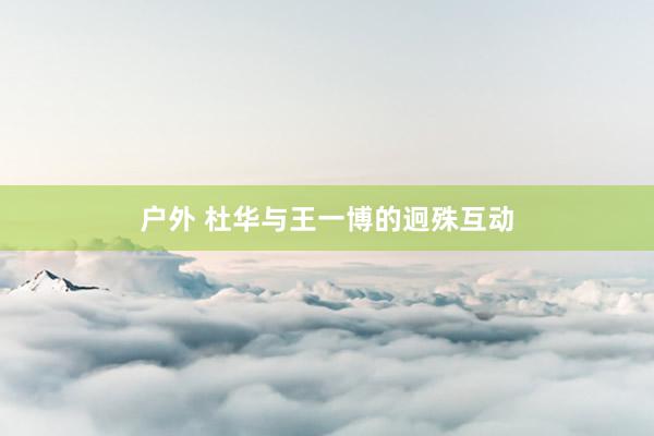 户外 杜华与王一博的迥殊互动