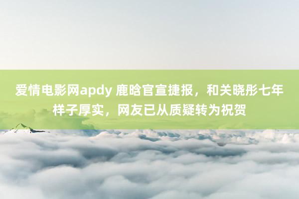 爱情电影网apdy 鹿晗官宣捷报，和关晓彤七年样子厚实，网友已从质疑转为祝贺