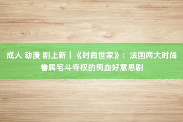 成人 动漫 剧上新｜《时尚世家》：法国两大时尚眷属宅斗夺权的狗血好意思剧