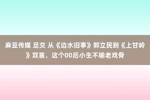 麻豆传媒 足交 从《边水旧事》郭立民到《上甘岭》双喜，这个00后小生不输老戏骨