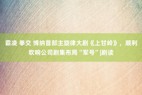 霸凌 拳交 博纳首部主旋律大剧《上甘岭》，顺利吹响公司剧集布局“军号”|剧读