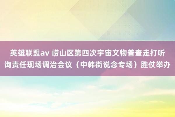 英雄联盟av 崂山区第四次宇宙文物普查走打听询责任现场调治会议（中韩街说念专场）胜仗举办