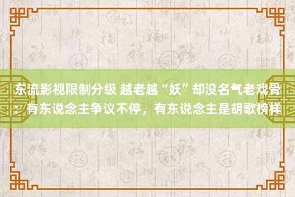 东流影视限制分级 越老越“妖”却没名气老戏骨：有东说念主争议不停，有东说念主是胡歌榜样