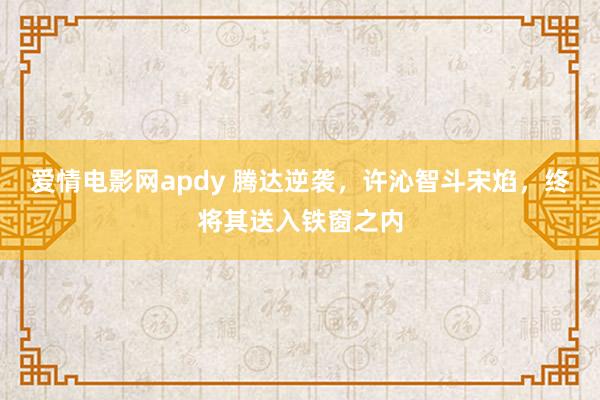 爱情电影网apdy 腾达逆袭，许沁智斗宋焰，终将其送入铁窗之内