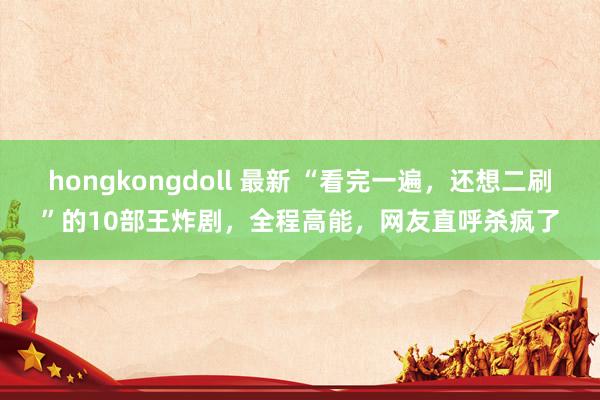 hongkongdoll 最新 “看完一遍，还想二刷”的10部王炸剧，全程高能，网友直呼杀疯了