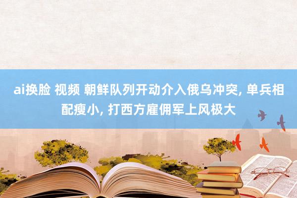 ai换脸 视频 朝鲜队列开动介入俄乌冲突， 单兵相配瘦小， 打西方雇佣军上风极大