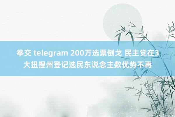 拳交 telegram 200万选票倒戈 民主党在3大扭捏州登记选民东说念主数优势不再