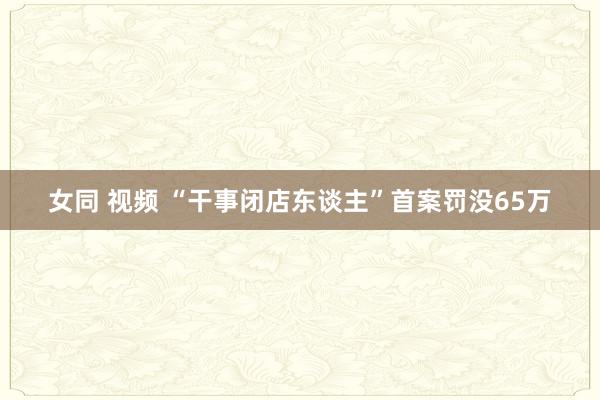 女同 视频 “干事闭店东谈主”首案罚没65万