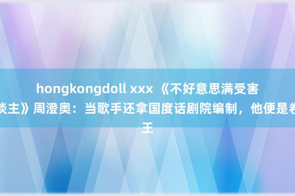 hongkongdoll xxx 《不好意思满受害东谈主》周澄奥：当歌手还拿国度话剧院编制，他便是卷王