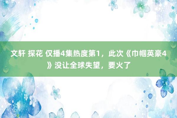 文轩 探花 仅播4集热度第1，此次《巾帼英豪4》没让全球失望，要火了