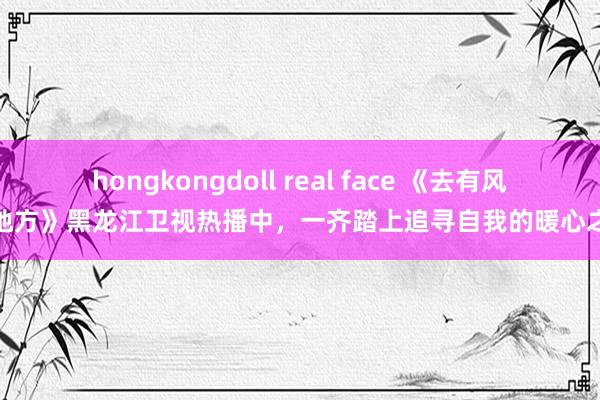 hongkongdoll real face 《去有风的地方》黑龙江卫视热播中，一齐踏上追寻自我的暖心之旅