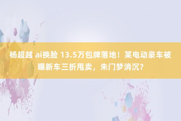 杨超越 ai换脸 13.5万包牌落地！某电动豪车被曝新车三折甩卖，朱门梦消沉？