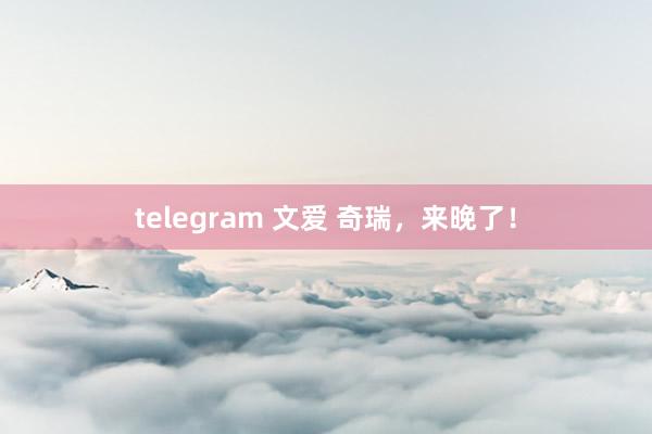 telegram 文爱 奇瑞，来晚了！