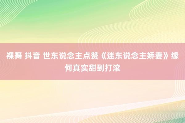 裸舞 抖音 世东说念主点赞《迷东说念主娇妻》缘何真实甜到打滚