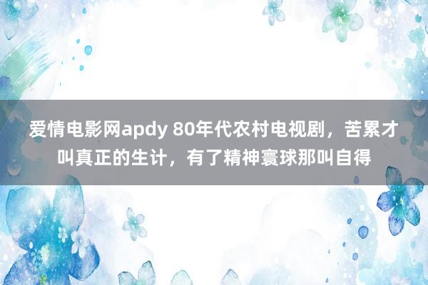 爱情电影网apdy 80年代农村电视剧，苦累才叫真正的生计，有了精神寰球那叫自得