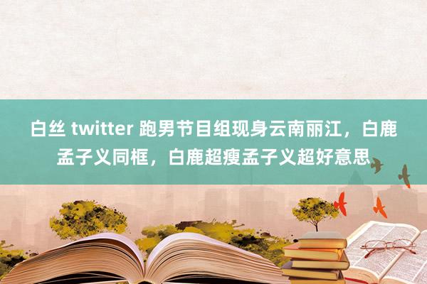 白丝 twitter 跑男节目组现身云南丽江，白鹿孟子义同框，白鹿超瘦孟子义超好意思