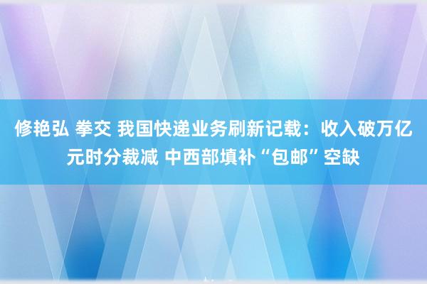 修艳弘 拳交 我国快递业务刷新记载：收入破万亿元时分裁减 中西部填补“包邮”空缺