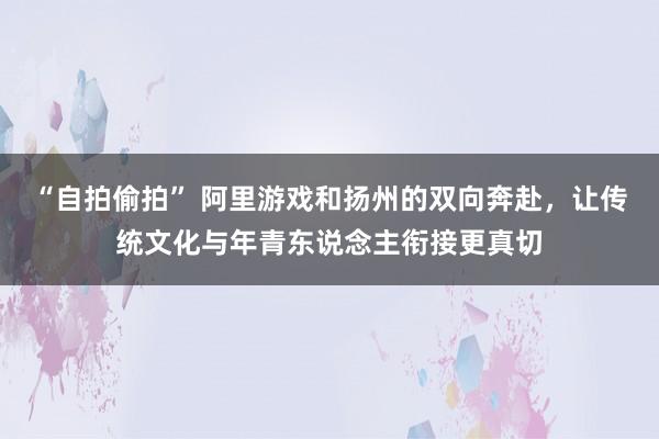 “自拍偷拍” 阿里游戏和扬州的双向奔赴，让传统文化与年青东说念主衔接更真切