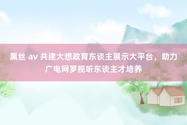 黑丝 av 共建大想政育东谈主展示大平台，助力广电网罗视听东谈主才培养