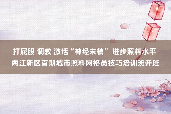 打屁股 调教 激活“神经末梢” 进步照料水平 两江新区首期城市照料网格员技巧培训班开班