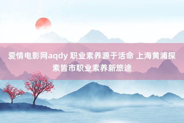 爱情电影网aqdy 职业素养源于活命 上海黄浦探索皆市职业素养新旅途