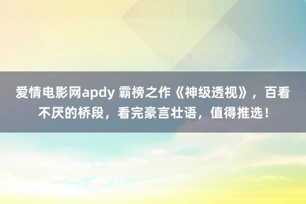 爱情电影网apdy 霸榜之作《神级透视》，百看不厌的桥段，看完豪言壮语，值得推选！