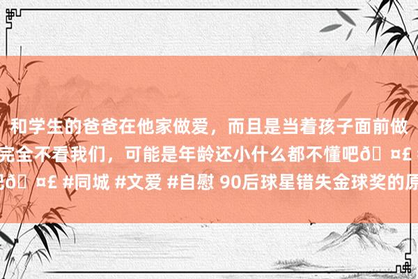 和学生的爸爸在他家做爱，而且是当着孩子面前做爱，太刺激了，孩子完全不看我们，可能是年龄还小什么都不懂吧🤣 #同城 #文爱 #自慰 90后球星错失金球奖的原因及影响若何？