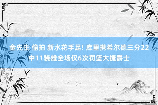 金先生 偷拍 新水花手足! 库里携希尔德三分22中11骁雄全场仅6次罚篮大捷爵士