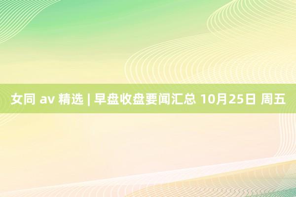 女同 av 精选 | 早盘收盘要闻汇总 10月25日 周五