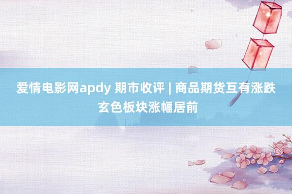 爱情电影网apdy 期市收评 | 商品期货互有涨跌 玄色板块涨幅居前